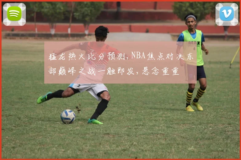 猛龙热火比分预测,NBA焦点对决东部巅峰之战一触即发,悬念重重